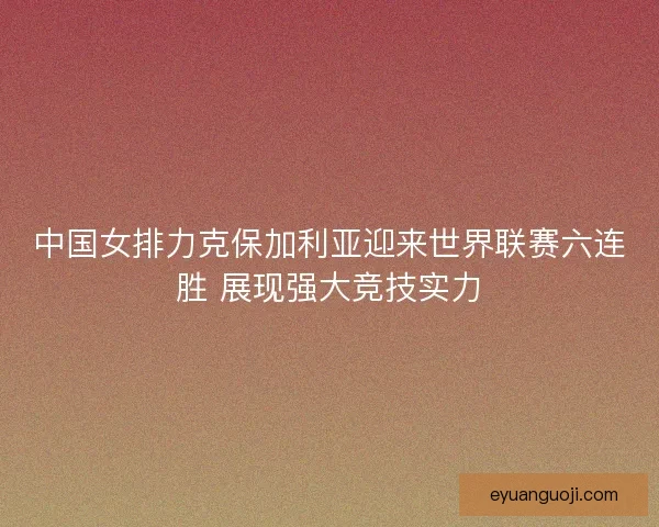 中国女排力克保加利亚迎来世界联赛六连胜 展现强大竞技实力