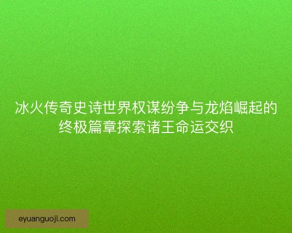 冰火传奇史诗世界权谋纷争与龙焰崛起的终极篇章探索诸王命运交织