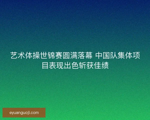 艺术体操世锦赛圆满落幕 中国队集体项目表现出色斩获佳绩