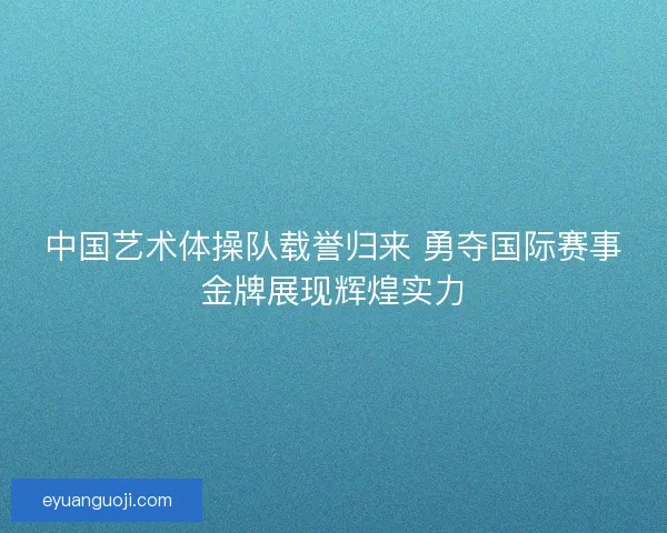 中国艺术体操队载誉归来 勇夺国际赛事金牌展现辉煌实力